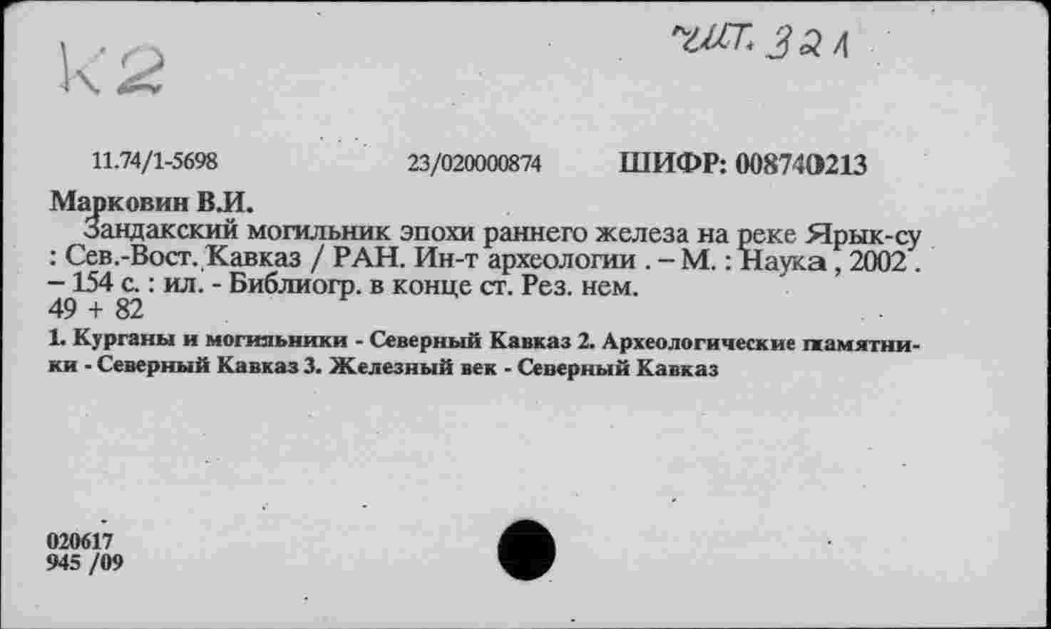 ﻿11.74/1-5698	23/020000874 ШИФР: 008740213
Марковин ВЛ.
Зандакский могильник эпохи раннего железа на реке Ярык-су : Сев.-Вост. Кавказ / РАН. Ин-т археологии . - М. : Наука, 2002 . —154 с. : ил. - Библиогр. в конце ст. Рез. нем.
49 + 82
1. Курганы и могильники - Северный Кавказ 2. Археологические памятники - Северный Кавказ 3. Железный век - Северный Кавказ
020617
945 /09